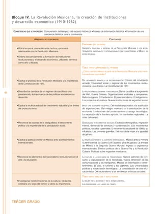 Bloque IV. La Revolución Mexicana, la creación de instituciones
y desarrollo económico (1910-1982)
Competencias

que se favorecen:	 Comprensión

del tiempo y del espacio históricos • Manejo de información histórica • Formación de una
conciencia histórica para la convivencia

A prendizajes

C ontenidos

esperados

P anorama
•	Ubica temporal y espacialmente hechos y procesos
relacionados con la Revolución Mexicana.

Ubicación

del periodo

temporal y espacial de la

Revolución Mexicana

y los acon-

tecimientos nacionales e internacionales que caracterizan a

México

en

estas décadas.

•	Ordena secuencialmente la formación de instituciones
revolucionarias y el desarrollo económico, utilizando términos
como año y década.

T emas

para comprender el periodo

¿Cómo cambió México a partir de la Revolución Mexicana y las transformaciones mundiales?
•	Explica el proceso de la Revolución Mexicana y la importancia
de la Constitución de 1917.

44

Del movimiento armado a la reconstrucción: El inicio del movimiento
armado. Diversidad social y regional de los movimientos revolucionarios y sus líderes. La Constitución de 1917.

•	Describe los cambios de un régimen de caudillos a uno
presidencial y la importancia de las políticas sociales en su
desarrollo.

La política revolucionaria y nacionalista: De los caudillos al surgimiento
del PNR. Guerra Cristera. Organizaciones sindicales y campesinas.
Reforma agraria. El Cardenismo. El presidencialismo. El indigenismo.
Los proyectos educativos. Nuevas instituciones de seguridad social.

•	Explica la multicausalidad del crecimiento industrial y los límites
del proteccionismo.

Hacia una economía industrial: Del modelo exportador a la sustitución
de importaciones. Del milagro mexicano a la petrolización de la
economía. Limitaciones del proteccionismo y rezago tecnológico.
La expansión de la frontera agrícola, los contrastes regionales. La
crisis del campo.

•	Reconoce las causas de la desigualdad, el descontento
político y la importancia de la participación social.

Desigualdad y movimientos sociales: Explosión demográfica, migración
interna, demanda de servicios y contaminación. Los movimientos
políticos, sociales y gremiales. El movimiento estudiantil de 1968 y su
influencia. Las primeras guerrillas. Del voto de la mujer a la igualdad
de género.

•	Explica la política exterior de México ante acontecimientos
internacionales.

La política exterior y el contexto internacional: México ante la Primera
Guerra Mundial. La Guerra Civil Española y los refugiados. La entrada
de México a la Segunda Guerra Mundial. Ingreso a organismos
internacionales. Efectos políticos de la Guerra Fría y la Revolución
Cubana. Políticas sobre migrantes mexicanos.

•	Reconoce los elementos del nacionalismo revolucionario en el
arte y la educación.

La cultura y la vida diaria se transforman: Nuevos patrones de consumo y popularización de la tecnología. Nueva dimensión de las
comunicaciones y los transportes. Medios de información y entretenimiento. El ocio, el turismo y los deportes. Las universidades
públicas y la educación tecnológica. La consolidación de una educación laica. Del nacionalismo a las tendencias artísticas actuales.

T emas
•	Investiga las transformaciones de la cultura y de la vida
cotidiana a lo largo del tiempo y valora su importancia.

TERCER GRADO

para analizar y reflexionar

La mujer en la sociedad y en el mundo laboral.
Las diversiones a lo largo del tiempo.

 
