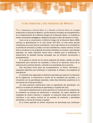 A las maestras y los maestros de México:
Para

la

Subsecretaría

de

Educación Básica

de la

Secretaría

de

Educación Pública es un gusto

presentarles la Guía para el Maestro, una herramienta innovadora de acompañamiento
en la implementación de la Reforma Integral de la Educación Básica. Su finalidad es
ofrecer orientaciones pedagógicas y didácticas que guíen la labor del docente en el aula.
Como es de su conocimiento, la Reforma Integral de la Educación Básica (RIEB)
concluye su generalización en el ciclo escolar 2011-2012, en este mismo periodo
comenzamos una nueva fase de consolidación. Como toda reforma se ha transitado de
un periodo de innovación y prueba a otro de consolidación y mejora continua. En esta
fase se introducen en los programas de estudio estándares curriculares y aprendizajes
esperados, los cuales implicarán nuevos retos y desafíos para el profesorado; la
Subsecretaría ha diseñado diversas estrategias que les brindarán herramientas y
acompañamiento.
En la puesta en marcha de los nuevos programas de estudio, ustedes son parte
fundamental para concretar sus resultados a través de la valoración acerca de la
relevancia de la práctica docente, centrada en el aprendizaje de sus alumnos.
Este documento forma parte del acompañamiento, al ofrecer información y
propuestas específicas que contribuyan a comprender el enfoque y los propósitos de
esta Reforma.
El contenido está organizado en diferentes apartados que explican la orientación
de las asignaturas, la importancia y función de los estándares por periodos, y su
vinculación con los aprendizajes esperados, todos ellos elementos sustantivos en la
articulación de la Educación Básica.
Las Guías presentan explicaciones sobre la organización del aprendizaje, con
énfasis en el diseño de ambientes de aprendizaje y la gestión del aula.
Como parte fundamental de la acción educativa en el desarrollo de competencias
se consideran los procesos de planificación y evaluación, los cuales requieren ser
trabajados de manera sistémica e integrada. La evaluación desde esta perspectiva
contribuye a una mejora continua de los procesos de enseñanza y aprendizaje
atendiendo a criterios de inclusión y equidad.
En el último apartado se ofrecen situaciones de aprendizaje que constituyen

Guía para el maestro

51

 