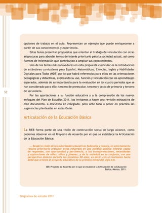 opciones de trabajo en el aula. Representan un ejemplo que puede enriquecerse a
partir de sus conocimientos y experiencia.
Estas Guías presentan propuestas que orientan el trabajo de vinculación con otras
asignaturas para abordar temas de interés prioritario para la sociedad actual, así como
fuentes de información que contribuyan a ampliar sus conocimientos.
Uno de los temas más innovadores en esta propuesta curricular es la introducción
de estándares curriculares para Español, Matemáticas, Ciencias, Inglés y Habilidades
Digitales para Todos (HDT) por lo que habrá referencias para ellos en las orientaciones
pedagógicas y didácticas, explicando su uso, función y vinculación con los aprendizajes
esperados, además de su importancia para la evaluación en los cuatro periodos que se
han considerado para ello; tercero de preescolar, tercero y sexto de primaria y tercero

52

de secundaria.
Por las aportaciones a su función educativa y a la comprensión de los nuevos
enfoques del Plan de Estudios 2011, los invitamos a hacer una revisión exhaustiva de
este documento, a discutirlo en colegiado, pero ante todo a poner en práctica las
sugerencias planteadas en estas Guías.

Articulación de la Educación Básica
La

RIEB forma parte de una visión de construcción social de largo alcance, como

podemos observar en el Proyecto de Acuerdo por el que se establece la Articulación
de la Educación Básica:
…. Desde la visión de las autoridades educativas federales y locales, en este momento
resulta prioritario articular estos esfuerzos en una política pública integral capaz
de responder, con oportunidad y pertinencia, a las transformaciones, necesidades
y aspiraciones de niñas, niños y jóvenes, y de la sociedad en su conjunto, con una
perspectiva abierta durante los próximos 20 años; es decir, con un horizonte hacia
2030 que oriente el proyecto educativo de la primera mitad del siglo XXI.
SEP, Proyecto de Acuerdo por el que se establece la Articulación de la Educación
Básica, México, 2011.

Programas de estudio 2011

 