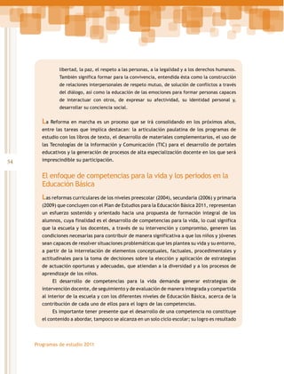 libertad, la paz, el respeto a las personas, a la legalidad y a los derechos humanos.
También significa formar para la convivencia, entendida ésta como la construcción
de relaciones interpersonales de respeto mutuo, de solución de conflictos a través
del diálogo, así como la educación de las emociones para formar personas capaces
de interactuar con otros, de expresar su afectividad, su identidad personal y,
desarrollar su conciencia social.

La Reforma en marcha es un proceso que se irá consolidando en los próximos años,
entre las tareas que implica destacan: la articulación paulatina de los programas de
estudio con los libros de texto, el desarrollo de materiales complementarios, el uso de
las Tecnologías de la Información y Comunicación (TIC) para el desarrollo de portales
educativos y la generación de procesos de alta especialización docente en los que será

54

imprescindible su participación.

El enfoque de competencias para la vida y los periodos en la
Educación Básica
Las reformas curriculares de los niveles preescolar (2004), secundaria (2006) y primaria
(2009) que concluyen con el Plan de Estudios para la Educación Básica 2011, representan
un esfuerzo sostenido y orientado hacia una propuesta de formación integral de los
alumnos, cuya finalidad es el desarrollo de competencias para la vida, lo cual significa
que la escuela y los docentes, a través de su intervención y compromiso, generen las
condiciones necesarias para contribuir de manera significativa a que los niños y jóvenes
sean capaces de resolver situaciones problemáticas que les plantea su vida y su entorno,
a partir de la interrelación de elementos conceptuales, factuales, procedimentales y
actitudinales para la toma de decisiones sobre la elección y aplicación de estrategias
de actuación oportunas y adecuadas, que atiendan a la diversidad y a los procesos de
aprendizaje de los niños.
El desarrollo de competencias para la vida demanda generar estrategias de
intervención docente, de seguimiento y de evaluación de manera integrada y compartida
al interior de la escuela y con los diferentes niveles de Educación Básica, acerca de la
contribución de cada uno de ellos para el logro de las competencias.
Es importante tener presente que el desarrollo de una competencia no constituye
el contenido a abordar, tampoco se alcanza en un solo ciclo escolar; su logro es resultado

Programas de estudio 2011

 