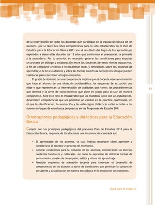 de la intervención de todos los docentes que participan en la educación básica de los
alumnos, por lo tanto las cinco competencias para la vida establecidas en el Plan de
Estudios para la Educación Básica 2011 son el resultado del logro de los aprendizajes
esperados a desarrollar durante los 12 años que conforman el preescolar, la primaria
y la secundaria. Por lo anterior, es necesario generar las condiciones para impulsar
un proceso de diálogo y colaboración entre los docentes de estos niveles educativos,
a fin de compartir criterios e intercambiar ideas y reflexiones sobre los procesos de
aprendizaje de los estudiantes y sobre las formas colectivas de intervención que pueden
realizarse para contribuir al logro educativo.
El grado de dominio de una competencia implica que el docente observe el análisis
que hace el alumno de una situación problemática, los esquemas de actuación que
elige y que representan la interrelación de actitudes que tiene; los procedimientos
que domina y la serie de conocimientos que pone en juego para actuar de manera
competente. Ante este reto es insoslayable que los maestros junto con sus estudiantes,
desarrollen competencias que les permitan un cambio en la práctica profesional, en
el que la planificación, la evaluación y las estrategias didácticas estén acordes a los
nuevos enfoques de enseñanza propuestos en los Programas de Estudio 2011.

Orientaciones pedagógicas y didácticas para la Educación
Básica
Cumplir

con los principios pedagógicos del presente Plan de Estudios 2011 para la

Educación Básica, requiere de los docentes una intervención centrada en:
•	 El aprendizaje de los alumnos, lo cual implica reconocer cómo aprenden y
considerarlo al plantear el proceso de enseñanza.

•	 Generar condiciones para la inclusión de los alumnos, considerando los diversos
contextos familiares y culturales, así como la expresión de distintas formas de
pensamiento, niveles de desempeño, estilos y ritmos de aprendizaje.

•	 Propiciar esquemas de actuación docente para favorecer el desarrollo de
competencias en los alumnos a partir de condiciones que permitan la conjunción
de saberes y su aplicación de manera estratégica en la resolución de problemas.

Guía para el maestro

55

 
