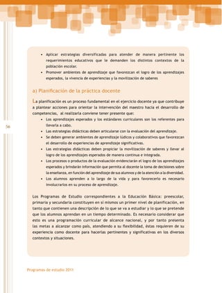 •	 Aplicar estrategias diversificadas para atender de manera pertinente los
requerimientos educativos que le demanden los distintos contextos de la
población escolar.

•	 Promover ambientes de aprendizaje que favorezcan el logro de los aprendizajes
esperados, la vivencia de experiencias y la movilización de saberes

a) Planificación de la práctica docente

La planificación es un proceso fundamental en el ejercicio docente ya que contribuye
a plantear acciones para orientar la intervención del maestro hacia el desarrollo de
competencias, al realizarla conviene tener presente que:
•	 Los aprendizajes esperados y los estándares curriculares son los referentes para

56

llevarla a cabo.

•	 Las estrategias didácticas deben articularse con la evaluación del aprendizaje.
•	 Se deben generar ambientes de aprendizaje lúdicos y colaborativos que favorezcan
el desarrollo de experiencias de aprendizaje significativas.

•	 Las estrategias didácticas deben propiciar la movilización de saberes y llevar al
logro de los aprendizajes esperados de manera continua e integrada.

•	 Los procesos o productos de la evaluación evidenciarán el logro de los aprendizajes
esperados y brindarán información que permita al docente la toma de decisiones sobre
la enseñanza, en función del aprendizaje de sus alumnos y de la atención a la diversidad.

•	 Los alumnos aprenden a lo largo de la vida y para favorecerlo es necesario
involucrarlos en su proceso de aprendizaje.

Los Programas de Estudio correspondientes a la Educación Básica: preescolar,
primaria y secundaria constituyen en sí mismos un primer nivel de planificación, en
tanto que contienen una descripción de lo que se va a estudiar y lo que se pretende
que los alumnos aprendan en un tiempo determinado. Es necesario considerar que
esto es una programación curricular de alcance nacional, y por tanto presenta
las metas a alcanzar como país, atendiendo a su flexibilidad, éstas requieren de su
experiencia como docente para hacerlas pertinentes y significativas en los diversos
contextos y situaciones.

Programas de estudio 2011

 