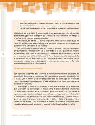 •	 ¿Qué aspectos quedarán a cargo del alumnado y cuáles es necesario explicar para
que puedan avanzar?

•	 ¿De qué manera pondrán en práctica la movilización de saberes para lograr resultados?

El diseño de una actividad o de una secuencia de actividades requiere del intercambio
de reflexiones y prácticas entre pares que favorezca la puesta en común del enfoque y
la unificación de criterios para su evaluación.
Otro aspecto, se refiere a la puesta en práctica de la actividad en el grupo, en
donde los ambientes de aprendizaje serán el escenario que genere condiciones para
que se movilicen los saberes de los alumnos.
Una planificación útil para la práctica real en el salón de clase implica disponer
de la pertinencia y lo significativo de la actividad que se va a plantear en relación

58

a los intereses y el contexto de los alumnos, conocer las expectativas en cuanto a
sus actuaciones, las posibles dificultades y la forma de superarlas, los alcances de la
actividad en el proceso de aprendizaje, así como de la reflexión constante que realice
en su propia práctica docente que requerirá replantearse continuamente conforme lo
demande el aprendizaje de los estudiantes.

b) Ambientes de aprendizaje

Son escenarios construidos para favorecer de manera intencionada las situaciones de
aprendizaje. Constituya la construcción de situaciones de aprendizajeen el aula, en
la escuela y en el entorno, pues el hecho educativo no sólo tiene lugar en el salón de
clases, sino fuera de él para promover la oportunidad de formación en otros escenarios
presenciales y virtuales.
Sin embargo, el maestro es central en el aula para la generación de ambientes
que favorezcan los aprendizajes al actuar como mediador diseñando situaciones
de aprendizaje centradas en el estudiante; generando situaciones motivantes y
significativas para los alumnos, lo cual fomenta la autonomía para aprender, desarrollar
el pensamiento crítico y creativo, así como el trabajo colaborativo. Es en este sentido,
que le corresponde propiciar la comunicación, el diálogo y la toma de acuerdos, con
y entre sus estudiantes, a fin de promover el respeto, la tolerancia, el aprecio por la
pluralidad y la diversidad; asimismo, el ejercicio de los derechos y las libertades.

Programas de estudio 2011

 