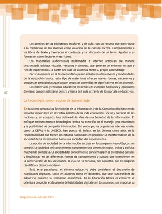 Los acervos de las bibliotecas escolares y de aula, son un recurso que contribuye
a la formación de los alumnos como usuarios de la cultura escrita. Complementan a
los libros de texto y favorecen el contraste y la discusión de un tema. Ayudan a su
formación como lectores y escritores.
Los materiales audiovisuales multimedia e Internet articulan de manera
sincronizada códigos visuales, verbales y sonoros, que generan un entorno variado y
rico de experiencias, a partir del cual los alumnos crean su propio aprendizaje.
Particularmente en la Telesecundaria pero también en otros niveles y modalidades
de la educación básica, este tipo de materiales ofrecen nuevas formas, escenarios y
propuestas pedagógicas que buscan propiciar aprendizajes significativos en los alumnos.
Los materiales y recursos educativos informáticos cumplen funciones y propósitos

62

diversos; pueden utilizarse dentro y fuera del aula a través de los portales educativos.

La tecnología como recurso de aprendizaje

En la última década las Tecnologías de la Información y de la Comunicación han tenido
impacto importante en distintos ámbitos de la vida económica, social y cultural de las
naciones y, en conjunto, han delineado la idea de una Sociedad de la Información. El
enfoque eminentemente tecnológico centra su atención en el manejo, procesamiento
y la posibilidad de compartir información. Sin embargo, los organismos internacionales
como la CEPAL y la UNESCO, han puesto el énfasis en los últimos cinco años en la
responsabilidad que tienen los estados nacionales en propiciar la transformación de la
sociedad de la información hacia una sociedad del conocimiento.
La noción de sociedad de la información se basa en los progresos tecnológicos; en
cambio, la sociedad del conocimiento comprende una dimensión social, ética y política
mucho más compleja. La sociedad del conocimiento pone énfasis en la diversidad cultural
y lingüística; en las diferentes formas de conocimiento y cultura que intervienen en
la construcción de las sociedades, la cual se ve influida, por supuesto, por el progreso
científico y técnico moderno.
Bajo este paradigma, el sistema educativo debe considerar el desarrollo de
habilidades digitales, tanto en alumnos como en docentes, que sean susceptibles de
adquirirse durante su formación académica. En la Educación Básica el esfuerzo se
orienta a propiciar el desarrollo de habilidades digitales en los alumnos, sin importar su

Programas de estudio 2011

 