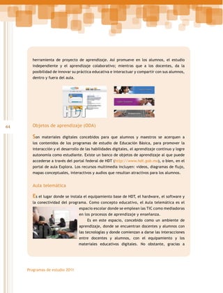 herramienta de proyecto de aprendizaje. Así promueve en los alumnos, el estudio
independiente y el aprendizaje colaborativo; mientras que a los docentes, da la
posibilidad de innovar su práctica educativa e interactuar y compartir con sus alumnos,
dentro y fuera del aula.

64

Objetos de aprendizaje (ODA)

Son

materiales digitales concebidos para que alumnos y maestros se acerquen a

los contenidos de los programas de estudio de Educación Básica, para promover la
interacción y el desarrollo de las habilidades digitales, el aprendizaje continuo y logre
autonomía como estudiante. Existe un banco de objetos de aprendizaje al que puede
accederse a través del portal federal de HDT (http://www.hdt.gob.mx), o bien, en el
portal de aula Explora. Los recursos multimedia incluyen: videos, diagramas de flujo,
mapas conceptuales, interactivos y audios que resultan atractivos para los alumnos.

Aula telemática

Es el lugar donde se instala el equipamiento base de HDT, el hardware, el software y
la conectividad del programa. Como concepto educativo, el Aula telemática es el
espacio escolar donde se emplean las TIC como mediadoras
en los procesos de aprendizaje y enseñanza.
Es en este espacio, concebido como un ambiente de
aprendizaje, donde se encuentran docentes y alumnos con
las tecnologías y donde comienzan a darse las interacciones
entre docentes y alumnos, con el equipamiento y los
materiales educativos digitales. No obstante, gracias a

Programas de estudio 2011

 