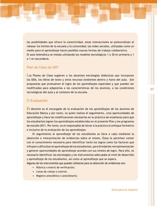 las posibilidades que ofrece la conectividad, estas interacciones se potencializan al
rebasar los límites de la escuela y la comunidad; las redes sociales, utilizadas como un
medio para el aprendizaje hacen posibles nuevas formas de trabajo colaborativo.
El aula telemática se instala utilizando los modelos tecnológicos 1 a 30 en primaria y 1
a 1 en secundaria.

Plan de Clase de HDT

Los

Planes de Clase sugieren a los docentes estrategias didácticas que incorporan

los ODA, los libros de texto y otros recursos existentes dentro y fuera del aula. Son
propuestas que promueven el logro de los aprendizajes esperados y que pueden ser
modificadas para adaptarlas a las características de los alumnos, a las condiciones
tecnológicas del aula y al contexto de la escuela.

f) Evaluación

El

docente es el encargado de la evaluación de los aprendizajes de los alumnos de

Educación Básica y por tanto, es quien realiza el seguimiento, crea oportunidades de
aprendizaje y hace las modificaciones necesarias en su práctica de enseñanza para que
los estudiantes logren los aprendizajes establecidos en el presente Plan y los programas
de estudio 2011. Por tanto, es el responsable de llevar a la práctica el enfoque formativo
e inclusivo de la evaluación de los aprendizajes.
El seguimiento al aprendizaje de los estudiantes se lleva a cabo mediante la
obtención e interpretación de evidencias sobre el mismo. Éstas le permiten contar
con el conocimiento necesario para identificar tanto los logros como los factores que
influyen o dificultan el aprendizaje de los estudiantes, para brindarles retroalimentación
y generar oportunidades de aprendizaje acordes con sus niveles de logro. Para ello, es
necesario identificar las estrategias y los instrumentos adecuados al nivel de desarrollo
y aprendizaje de los estudiantes, así como al aprendizaje que se espera.
Algunos de los instrumentos que pueden utilizarse para la obtención de evidencias son:
•	 Rúbrica o matriz de verificación;
•	 Listas de cotejo o control;
•	 Registro anecdótico o anecdotario;

Guía para el maestro

65

 