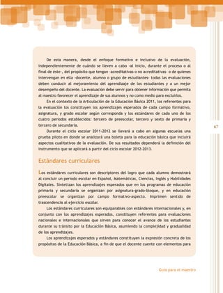 De esta manera, desde el enfoque formativo e inclusivo de la evaluación,
independientemente de cuándo se lleven a cabo -al inicio, durante el proceso o al
final de éste-, del propósito que tengan -acreditativas o no acreditativas- o de quienes
intervengan en ella -docente, alumno o grupo de estudiantes- todas las evaluaciones
deben conducir al mejoramiento del aprendizaje de los estudiantes y a un mejor
desempeño del docente. La evaluación debe servir para obtener información que permita
al maestro favorecer el aprendizaje de sus alumnos y no como medio para excluirlos.
En el contexto de la Articulación de la Educación Básica 2011, los referentes para
la evaluación los constituyen los aprendizajes esperados de cada campo formativo,
asignatura, y grado escolar según corresponda y los estándares de cada uno de los
cuatro periodos establecidos: tercero de preescolar, tercero y sexto de primaria y
tercero de secundaria.
Durante el ciclo escolar 2011-2012 se llevará a cabo en algunas escuelas una
prueba piloto en donde se analizará una boleta para la educación básica que incluirá
aspectos cualitativos de la evaluación. De sus resultados dependerá la definición del
instrumento que se aplicará a partir del ciclo escolar 2012-2013.

Estándares curriculares
Los

estándares curriculares son descriptores del logro que cada alumno demostrará

al concluir un periodo escolar en Español, Matemáticas, Ciencias, Inglés y Habilidades
Digitales. Sintetizan los aprendizajes esperados que en los programas de educación
primaria y secundaria se organizan por asignatura-grado-bloque, y en educación
preescolar se organizan por campo formativo-aspecto. Imprimen sentido de
trascendencia al ejercicio escolar.
Los estándares curriculares son equiparables con estándares internacionales y, en
conjunto con los aprendizajes esperados, constituyen referentes para evaluaciones
nacionales e internacionales que sirven para conocer el avance de los estudiantes
durante su tránsito por la Educación Básica, asumiendo la complejidad y gradualidad
de los aprendizajes.
Los aprendizajes esperados y estándares constituyen la expresión concreta de los
propósitos de la Educación Básica, a fin de que el docente cuente con elementos para

Guía para el maestro

67

 