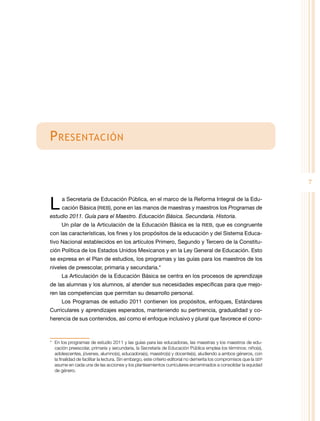 P resentación
7

L 

a Secretaría de Educación Pública, en el marco de la Reforma Integral de la Educación Básica (RIEB), pone en las manos de maestras y maestros los Programas de

estudio 2011. Guía para el Maestro. Educación Básica. Secundaria. Historia.
Un pilar de la Articulación de la Educación Básica es la RIEB, que es congruente

con las características, los fines y los propósitos de la educación y del Sistema Educativo Nacional establecidos en los artículos Primero, Segundo y Tercero de la Constitución Política de los Estados Unidos Mexicanos y en la Ley General de Educación. Esto
se expresa en el Plan de estudios, los programas y las guías para los maestros de los
niveles de preescolar, primaria y secundaria.*
La Articulación de la Educación Básica se centra en los procesos de aprendizaje
de las alumnas y los alumnos, al atender sus necesidades específicas para que mejoren las competencias que permitan su desarrollo personal.
Los Programas de estudio 2011 contienen los propósitos, enfoques, Estándares
Curriculares y aprendizajes esperados, manteniendo su pertinencia, gradualidad y coherencia de sus contenidos, así como el enfoque inclusivo y plural que favorece el cono-

*	 En los programas de estudio 2011 y las guías para las educadoras, las maestras y los maestros de educación preescolar, primaria y secundaria, la Secretaría de Educación Pública emplea los términos: niño(s),
adolescentes, jóvenes, alumno(s), educadora(s), maestro(s) y docente(s), aludiendo a ambos géneros, con
la finalidad de facilitar la lectura. Sin embargo, este criterio editorial no demerita los compromisos que la SEP
asume en cada una de las acciones y los planteamientos curriculares encaminados a consolidar la equidad
de género.

 