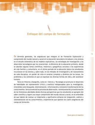 Enfoque del campo de formación

En

71
términos generales, las asignaturas que integran el de Formación Exploración y

comprensión del mundo natural y social en la educación secundaria introducen a los jóvenes
en el estudio sistemático de los modelos explicativos, las estrategias de investigación y los
desarrollos tecnológicos que las caracterizan. A diferencia de la educación primaria, donde
se abordan algunos temas científicos, históricos y geográficos cercanos a las experiencias
de vida familiar y comunitaria, en el último periodo de la educación básica los estudiantes
incursionan en las teorías y, sobre todo, en los métodos de investigación y de razonamiento
de cada disciplina, sin perder de vista el carácter complejo y dinámico de los temas, los
problemas y los contextos en que se expresan las diversas formas de vida y del acontecer
humano.
Tanto en Historia y Geografía, como en Ciencia y Tecnología se promueve el desarrollo
de habilidades de razonamiento crítico y analítico indispensables para la investigación,
entendidas como búsqueda, sistematización, reformulación y constante transformación de los
conocimientos. Será a través de los procesos de observación, reinterpretación y transformación
de los fenómenos abordados desde diversas perspectivas que los estudiantes se apropien del
saber científico y logren una mayor comprensión del mundo natural y social, en el entendido
de que habrán de realizar un importante y significativo esfuerzo de integración, análisis y
sistematización de los conocimientos y experiencias que aportan las cuatro asignaturas del
campo de formación.

Guía para el maestro

 