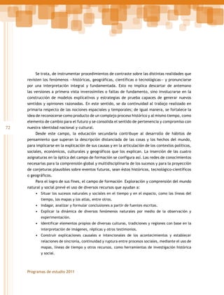 Se trata, de instrumentar procedimientos de contraste sobre las distintas realidades que
revisten los fenómenos —históricas, geográficas, científicas o tecnológicas— y pronunciarse
por una interpretación integral y fundamentada. Esto no implica descartar de antemano
las versiones a primera vista inverosímiles o faltas de fundamento, sino involucrarse en la
construcción de modelos explicativos y estrategias de prueba capaces de generar nuevos
sentidos y opiniones razonadas. En este sentido, se da continuidad al trabajo realizado en
primaria respecto de las nociones espaciales y temporales; de igual manera, se fortalece la
idea de reconocerse como producto de un complejo proceso histórico y al mismo tiempo, como
elemento de cambio para el futuro y se consolida el sentido de pertenencia y compromiso con

72

nuestra identidad nacional y cultural.
Desde este campo, la educación secundaria contribuye al desarrollo de hábitos de
pensamiento que superan la descripción distanciada de las cosas y los hechos del mundo,
para implicarse en la explicación de sus causas y en la articulación de los contextos políticos,
sociales, económicos, culturales y geográficos que los explican. La inserción de las cuatro
asignaturas en la óptica del campo de formación se configura así. Las redes de conocimientos
necesarias para la comprensión global y multidisciplinaria de los sucesos y para la proyección
de conjeturas plausibles sobre eventos futuros, sean éstos históricos, tecnológico-científicos
o geográficos.
Para el logro de sus fines, el campo de formación Exploración y comprensión del mundo
natural y social prevé el uso de diversos recursos que ayudan a:
•	 Situar los sucesos naturales y sociales en el tiempo y en el espacio, como las líneas del
tiempo, los mapas y los atlas, entre otros.

•	 Indagar, analizar y formular conclusiones a partir de fuentes escritas.
•	 Explicar la dinámica de diversos fenómenos naturales por medio de la observación y
experimentación.

•	 Identificar elementos propios de diversas culturas, tradiciones y regiones con base en la
interpretación de imágenes, réplicas y otros testimonios.

•	 Construir explicaciones causales e intencionales de los acontecimientos y establecer
relaciones de sincronía, continuidad y ruptura entre procesos sociales, mediante el uso de
mapas, líneas de tiempo y otros recursos, como herramientas de investigación histórica
y social.

Programas de estudio 2011

 