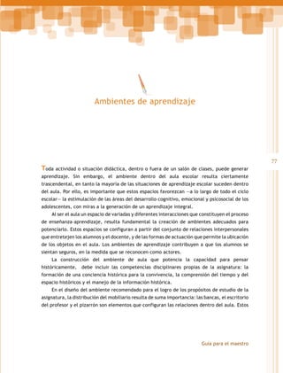 Ambientes de aprendizaje

Toda actividad o situación didáctica, dentro o fuera de un salón de clases, puede generar
aprendizaje. Sin embargo, el ambiente dentro del aula escolar resulta ciertamente
trascendental, en tanto la mayoría de las situaciones de aprendizaje escolar suceden dentro
del aula. Por ello, es importante que estos espacios favorezcan —a lo largo de todo el ciclo
escolar— la estimulación de las áreas del desarrollo cognitivo, emocional y psicosocial de los
adolescentes, con miras a la generación de un aprendizaje integral.
Al ser el aula un espacio de variadas y diferentes interacciones que constituyen el proceso
de enseñanza–aprendizaje, resulta fundamental la creación de ambientes adecuados para
potenciarlo. Estos espacios se configuran a partir del conjunto de relaciones interpersonales
que entretejen los alumnos y el docente, y de las formas de actuación que permite la ubicación
de los objetos en el aula. Los ambientes de aprendizaje contribuyen a que los alumnos se
sientan seguros, en la medida que se reconocen como actores.
La construcción del ambiente de aula que potencia la capacidad para pensar
históricamente,

debe incluir las competencias disciplinares propias de la asignatura: la

formación de una conciencia histórica para la convivencia, la comprensión del tiempo y del
espacio históricos y el manejo de la información histórica.
En el diseño del ambiente recomendado para el logro de los propósitos de estudio de la
asignatura, la distribución del mobiliario resulta de suma importancia: las bancas, el escritorio
del profesor y el pizarrón son elementos que configuran las relaciones dentro del aula. Estos

Guía para el maestro

77

 