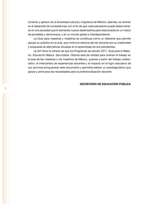 cimiento y aprecio de la diversidad cultural y lingüística de México; además, se centran
en el desarrollo de competencias con el fin de que cada estudiante pueda desenvolverse en una sociedad que le demanda nuevos desempeños para relacionarse en un marco
de pluralidad y democracia, y en un mundo global e interdependiente.
La Guía para maestras y maestros se constituye como un referente que permite
apoyar su práctica en el aula, que motiva la esencia del ser docente por su creatividad
y búsqueda de alternativas situadas en el aprendizaje de sus estudiantes.
La SEP tiene la certeza de que los Programas de estudio 2011. Guía para el Maestro. Educación Básica. Secundaria. Historia será de utilidad para orientar el trabajo en
el aula de las maestras y los maestros de México, quienes a partir del trabajo colaborativo, el intercambio de experiencias docentes y el impacto en el logro educativo de
sus alumnos enriquecerán este documento y permitirá realizar un autodiagnóstico que
apoye y promueva las necesidades para la profesionalización docente.

SECRETARÍA DE EDUCACIÓN PÚBLICA

8

 