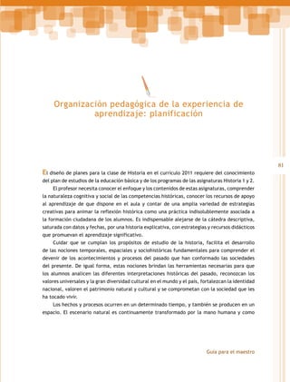 Organización pedagógica de la experiencia de
aprendizaje: planificación

El diseño de planes para la clase de Historia en el currículo 2011 requiere del conocimiento
del plan de estudios de la educación básica y de los programas de las asignaturas Historia 1 y 2.
El profesor necesita conocer el enfoque y los contenidos de estas asignaturas, comprender
la naturaleza cognitiva y social de las competencias históricas, conocer los recursos de apoyo
al aprendizaje de que dispone en el aula y contar de una amplia variedad de estrategias
creativas para animar la reflexión histórica como una práctica indisolublemente asociada a
la formación ciudadana de los alumnos. Es indispensable alejarse de la cátedra descriptiva,
saturada con datos y fechas, por una historia explicativa, con estrategias y recursos didácticos
que promuevan el aprendizaje significativo.
Cuidar que se cumplan los propósitos de estudio de la historia, facilita el desarrollo
de las nociones temporales, espaciales y sociohistóricas fundamentales para comprender el
devenir de los acontecimientos y procesos del pasado que han conformado las sociedades
del presente. De igual forma, estas nociones brindan las herramientas necesarias para que
los alumnos analicen las diferentes interpretaciones históricas del pasado, reconozcan los
valores universales y la gran diversidad cultural en el mundo y el país, fortalezcan la identidad
nacional, valoren el patrimonio natural y cultural y se comprometan con la sociedad que les
ha tocado vivir.
Los hechos y procesos ocurren en un determinado tiempo, y también se producen en un
espacio. El escenario natural es continuamente transformado por la mano humana y como

Guía para el maestro

81

 