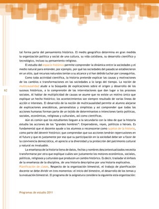 tal forma parte del pensamiento histórico. El medio geográfico determina en gran medida
la organización política y social de una cultura, su vida cotidiana, su desarrollo científico y
tecnológico, incluso su pensamiento religioso.
El estudio del espacio histórico permite comprender la dinámica entre la sociedades y el
medio natural para entender, por ejemplo, por qué las sociedades del pasado se establecieron
en un sitio, qué recursos naturales tenían a su alcance y si han debido luchar por conseguirlos.
Como toda actividad científica, la historia pretende explicar las causas y motivaciones
de los cambios o transformaciones en las sociedades a lo largo del tiempo. La noción de
multicausalidad alude a la búsqueda de explicaciones sobre el origen y desarrollo de los

82

sucesos históricos, a la comprensión de las interrelaciones que dan lugar a los procesos
sociales. Al hablar de multiplicidad de causas se asume que no existe un motivo único que
explique un hecho histórico; los acontecimientos son siempre resultado de varias líneas de
acción e intereses. El desarrollo de la noción de multicausalidad permite al alumno alejarse
de explicaciones anecdóticas, personalistas y simplistas y así comprender que todas las
acciones humanas forman parte de un tejido de determinantes o intenciones tanto políticas,
sociales, económicas, religiosas y culturales, así como científicas.
Aún es común que los estudiantes lleguen a la secundaria con la idea de que la historia
estudia las acciones de los “grandes hombres”: Emperadores, reyes, políticos o héroes. Es
fundamental que el docente ayude a los alumnos a reconocerse como sujetos de la historia,
como parte del devenir histórico; que comprendan que sus acciones tendrán repercusiones en
el futuro y que es justamente por eso que su participación en la sociedad debe ser a favor de
la convivencia democrática, el aprecio a la diversidad y la protección del patrimonio cultural
y natural es invaluable.
La enseñanza de la historia llena de datos, fechas y nombres descontextualizados necesita
transformarse por otra que explique cuáles son justamente los motores económicos, sociales,
políticos, religiosos y culturales que producen un cambio histórico. Es decir, trasladar el énfasis
de la enseñanza de la disciplina, de una historia descriptiva por una historia explicativa.
Planificación de clases. Respecto de la organización bimestral, el trabajo de planificación
docente se debe dividir en tres momentos: el inicio del bimestre, el desarrollo de los temas y
la evaluación bimestral. El programa de la asignatura considera la siguiente esta organización:

Programas de estudio 2011

 