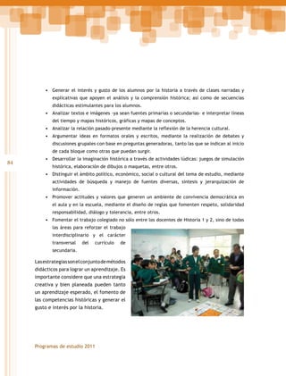 •	 Generar el interés y gusto de los alumnos por la historia a través de clases narradas y
explicativas que apoyen el análisis y la comprensión histórica; así como de secuencias
didácticas estimulantes para los alumnos.

•	 Analizar textos e imágenes –ya sean fuentes primarias o secundarias– e interpretar líneas
del tiempo y mapas históricos, gráficas y mapas de conceptos.

•	 Analizar la relación pasado-presente mediante la reflexión de la herencia cultural.
•	 Argumentar ideas en formatos orales y escritos, mediante la realización de debates y
discusiones grupales con base en preguntas generadoras, tanto las que se indican al inicio
de cada bloque como otras que puedan surgir.

84

•	 Desarrollar la imaginación histórica a través de actividades lúdicas: juegos de simulación
histórica, elaboración de dibujos o maquetas, entre otros.

•	 Distinguir el ámbito político, económico, social o cultural del tema de estudio, mediante
actividades de búsqueda y manejo de fuentes diversas, síntesis y jerarquización de
información.

•	 Promover actitudes y valores que generen un ambiente de convivencia democrática en
el aula y en la escuela, mediante el diseño de reglas que fomenten respeto, solidaridad
responsabilidad, diálogo y tolerancia, entre otros.

•	 Fomentar el trabajo colegiado no sólo entre los docentes de Historia 1 y 2, sino de todas
las áreas para reforzar el trabajo
interdisciplinario y el carácter
transversal

del

currículo

de

secundaria.

Las estrategias son el conjunto de métodos
didácticos para lograr un aprendizaje. Es
importante considere que una estrategia
creativa y bien planeada pueden tanto
un aprendizaje esperado, el fomento de
las competencias históricas y generar el
gusto e interés por la historia.

Programas de estudio 2011

 