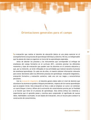 Orientaciones generales para el campo

La

89
evaluación que realiza el docente de educación básica es una pieza esencial en el

acompañamiento a los procesos de aprendizaje individual y colectivo. Por eso, es indispensable
que los planes de clase se organicen en torno de los aprendizajes esperados.
Antes de abordar los procesos y los instrumentos que corresponden al enfoque de
enseñanza del campo formativo en el currículo 2011, conviene precisar los diferentes
momentos y tipos de evaluación que pueden usar los docentes en el contexto educativo y
que, por su intención, se verán reflejados en las actividades que realicen durante el proceso
de enseñanza/aprendizaje. En cada uno de ellos, el maestro obtiene información relevante
para tomar decisiones sobre los diferentes procesos de aprendizaje: evaluación diagnóstica,
evaluación formativa y evaluación sumativa; cada una con sus rasgos y características
peculiares.
Con la evaluación diagnóstica el docente genera datos sobre el nivel de dominio que
alcanzaron los alumnos en grados o bloques precedentes, respecto de los nuevos aprendizajes
que se propone iniciar. Esta evaluación se lleva a cabo al empezar un curso o al comenzar
un nuevo bloque o tema y difiere de la activación de conocimientos previos por la finalidad
y la función que tiene en el proceso de aprendizaje. Esta última enfoca las creencias y
experiencias que el aprendiz posee y moviliza para comprender el significado de nuevas
ideas, habilidades o actitudes; no son objeto de evaluación, sino un recurso para conducir la
construcción de conocimientos.

Guía para el maestro

 