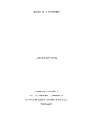 HISTORIA DE LA INFORMATICA

JAIME HERANAN GOMEZ

UNIVERSIDAD REMINGTON
FACULTAD DE CIENCIAS CONTABLES
TEGNOLOGIA GESTION CONTABLE Y TIBUTARIA
MOCOA 2014

 