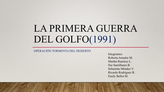 LA PRIMERA GUERRA
DEL GOLFO(1991)
OPERACIÓN TORMENTA DEL DESIERTO
Integrantes:
Roberta Amador M.
Martha Ramírez L.
Ilse Santillanes B.
Sebastián Méndez V.
Ricardo Rodríguez R.
Emily Bellot M.
 