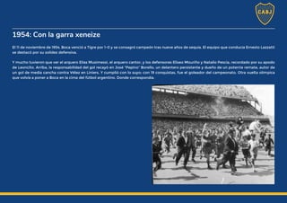 1954: Con la garra xeneize
El 11 de noviembre de 1954, Boca venció a Tigre por 1-0 y se consagró campeón tras nueve años de sequía. El equipo que conducía Ernesto Lazzatti
se destacó por su solidez defensiva.
Y mucho tuvieron que ver el arquero Elías Musimessi, el arquero cantor, y los defensores Eliseo Mouriño y Natalio Pescia, recordado por su apodo
de Leoncito. Arriba, la responsabilidad del gol recayó en José "Pepino" Borello, un delantero persistente y dueño de un potente remate, autor de
un gol de media cancha contra Vélez en Liniers. Y cumplió con lo suyo: con 19 conquistas, fue el goleador del campeonato. Otra vuelta olímpica
que volvía a poner a Boca en la cima del fútbol argentino. Donde correspondía.
 