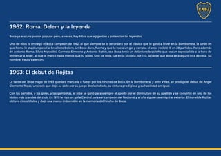 1962: Roma, Delem y la leyenda
Boca ya era una pasión popular pero, a veces, hay hitos que agigantan y potencian las leyendas.
Uno de ellos lo entregó el Boca campeón de 1962, al que siempre se lo recordará por el clásico que le ganó a River en la Bombonera, la tarde en
que Roma le atajó un penal al brasileño Delem. Un Boca duro, fuerte y que te hacía un gol y cerraba el arco: recibió 18 en 28 partidos. Pero además
de Antonio Roma, Silvio Marzolini, Carmelo Simeone y Antonio Rattín, ese Boca tenía un delantero brasileño que era un especialista a la hora de
enfrentar a River, al que le marcó nada menos que 10 goles. Uno de ellos fue en la victoria por 1-0, la tarde que Boca se aseguró otra estrella. Su
nombre: Paulo Valentim.
1963: El debut de Rojitas
La tarde del 19 de mayo de 1963 quedará marcada a fuego por los hinchas de Boca. En la Bombonera, y ante Vélez, se produjo el debut de Angel
Clemente Rojas, un crack que dejó su sello por su juego desfachatado, su cintura prodigiosa y su habilidad sin igual.
Con los partidos, y los goles, y las gambetas, el pibe se ganó para siempre el apodo por el diminutivo de su apellido y se convirtió en uno de los
ídolos más grandes del club. En 1970 le hizo un gol a Central para ser campeón del Nacional y al año siguiente emigró al exterior. El increíble Rojitas
obtuvo cinco títulos y dejó una marca imborrable en la memoria del hincha de Boca.
 