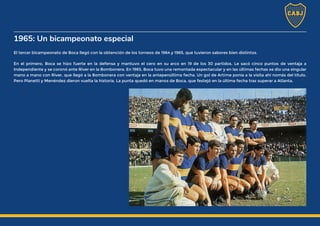 1965: Un bicampeonato especial
El tercer bicampeonato de Boca llegó con la obtención de los torneos de 1964 y 1965, que tuvieron sabores bien distintos.
En el primero, Boca se hizo fuerte en la defensa y mantuvo el cero en su arco en 19 de los 30 partidos. Le sacó cinco puntos de ventaja a
Independiente y se coronó ante River en la Bombonera. En 1965, Boca tuvo una remontada espectacular y en las últimas fechas se dio una singular
mano a mano con River, que llegó a la Bombonera con ventaja en la antepenúltima fecha. Un gol de Artime ponía a la visita ahí nomás del título.
Pero Pianetti y Menéndez dieron vuelta la historia. La punta quedó en manos de Boca, que festejó en la última fecha tras superar a Atlanta.
 