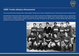 1969: Vuelta olímpica Monumental
Casi una costumbre: Boca amargó a River y salió campeón. Aunque esta vez hubo un ingrediente extra: la vuelta olímpica se dio en el Monumental.
Así festejó Boca el Nacional de 1970, luego de igualar 2-2 con el local con dos tantos de Madurga. El equipo de Di Stéfano hizo un culto del juego
bonito y paseó su excelente fútbol en las primeras 12 fechas, de las cuales ganó once. Rojitas, Ponce, el Negro Medina, Novello, Madurga son
nombres que en la historia de Boca quedaron asociados al buen juego. Ese equipo de lujo, además, se dio otro pequeño lujo: obtuvo la Copa
Argentina tras vencer a Atlanta en la final.
 