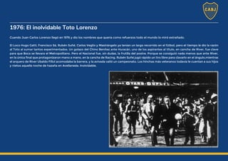 1976: El inolvidable Toto Lorenzo
Cuando Juan Carlos Lorenzo llegó en 1976 y dio los nombres que quería como refuerzos todo el mundo lo miró extrañado.
El Loco Hugo Gatti, Francisco Sá, Rubén Suñé, Carlos Veglio y Mastrángelo ya tenían un largo recorrido en el fútbol, pero el tiempo le dio la razón
al Toto al sumar tantos experimentados. Un golazo del Chino Benítez ante Huracán, uno de los aspirantes al título, en cancha de River, fue clave
para que Boca se llevara el Metropolitano. Pero el Nacional fue, sin dudas, la frutilla del postre. Porque se consiguió nada menos que ante River,
en la única final que protagonizaron mano a mano, en la cancha de Racing. Rubén Suñé jugó rápido un tiro libre para clavarlo en el ángulo,mientras
el arquero de River Ubaldo Fillol acomodaba la barrera, y la avivada valió un campeonato. Los hinchas más veteranos todavía le cuentan a sus hijos
y nietos aquella noche de hazaña en Avellaneda. Inolvidable.
 
