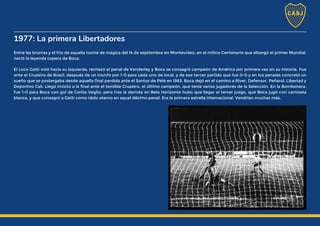 1977: La primera Libertadores
Entre las brumas y el frío de aquella noche de mágica del 14 de septiembre en Montevideo, en el mítico Centenario que albergó el primer Mundial,
nació la leyenda copera de Boca.
El Loco Gatti voló hacia su izquierda, rechazó el penal de Vanderley y Boca se consagró campeón de América por primera vez en su historia. Fue
ante el Cruzeiro de Brasil, después de un triunfo por 1-0 para cada uno de local, y de ese tercer partido que fue 0-0 y en los penales concretó un
sueño que se postergaba desde aquella final perdida ante el Santos de Pelé en 1963. Boca dejó en el camino a River, Defensor, Peñarol, Libertad y
Deportivo Cali. Llegó invicto a la final ante el temible Cruzeiro, el último campeón, que tenía varios jugadores de la Selección. En la Bombonera,
fue 1-0 para Boca con gol de Carlos Veglio, pero tras la derrota en Belo Horizonte hubo que llegar al tercer juego, que Boca jugó con camiseta
blanca, y que consagró a Gatti como ídolo eterno en aquel décimo penal. Era la primera estrella internacional. Vendrían muchas más.
 