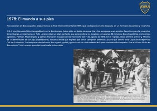1978: El mundo a sus pies
Pocos creían en Boca aquellos días previos a la final Intercontinental de 1977, que se disputó un año después, en un formato de partido y revancha.
El 2-2 con Borussia Mönchengladbach en la Bombonera había sido un balde de agua fría y los europeos eran amplios favoritos para la revancha.
Sin embargo, en Alemania, el Toto Lorenzo ideó un plan perfecto que sorprendió a los locales y, en apenas 35 minutos, Boca liquidó los pronósticos
agoreros. Felman, Mastrángelo y Salinas marcaron los goles en la fría noche del 1ª de agosto de 1978. En el regreso, Boca eliminó a River y Mineiro
de las semifinales de la Copa Libertadores, instancia en la que ingresó por ser el campeón defensor, y tuvo que definir otra Copa ante Deportivo
Cali de Colombia. Tras empatar de visitante, Boca ganó, goleó y gustó con un contundente 4-0 para coronarse bicampeón. Fue el último título en
Boca de un Toto Lorenzo que dejó una huella imborrable.
 