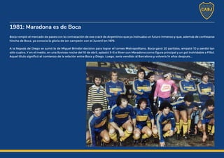 1981: Maradona es de Boca
Boca rompió el mercado de pases con la contratación de ese crack de Argentinos que ya insinuaba un futuro inmenso y que, además de confesarse
hincha de Boca, ya conocía la gloria de ser campeón con el Juvenil en 1979.
A la llegada de Diego se sumó la de Miguel Brindisi decisivo para lograr el torneo Metropolitano. Boca ganó 20 partidos, empató 10 y perdió tan
sólo cuatro. Y en el medio, en una lluviosa noche del 10 de abril, aplastó 3-0 a River con Maradona como figura principal y un gol inolvidable a Fillol.
Aquel título significó el comienzo de la relación entre Boca y Diego. Luego, sería vendido al Barcelona y volvería 14 años después...
 