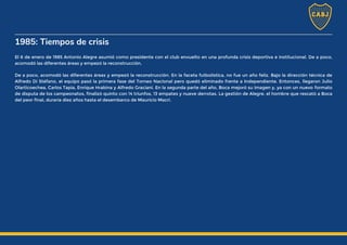 1985: Tiempos de crisis
El 6 de enero de 1985 Antonio Alegre asumió como presidente con el club envuelto en una profunda crisis deportiva e institucional. De a poco,
acomodó las diferentes áreas y empezó la reconstrucción.
De a poco, acomodó las diferentes áreas y empezó la reconstrucción. En la faceta futbolística, no fue un año feliz. Bajo la dirección técnica de
Alfredo Di Stéfano, el equipo pasó la primera fase del Torneo Nacional pero quedó eliminado frente a Independiente. Entonces, llegaron Julio
Olarticoechea, Carlos Tapia, Enrique Hrabina y Alfredo Graciani. En la segunda parte del año, Boca mejoró su imagen y, ya con un nuevo formato
de disputa de los campeonatos, finalizó quinto con 14 triunfos, 13 empates y nueve derrotas. La gestión de Alegre, el hombre que rescató a Boca
del peor final, duraría diez años hasta el desembarco de Mauricio Macri.
 
