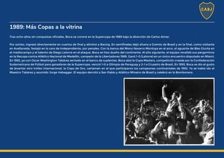 1989: Más Copas a la vitrina
Tras ocho años sin conquistas oficiales, Boca se coronó en la Supercopa de 1989 bajo la dirección de Carlos Aimar.
Por sorteo, ingresó directamente en cuartos de final y eliminó a Racing. En semifinales dejó afuera a Gremio de Brasil y en la final, como visitante
en Avellaneda, festejó en la cara de Independiente, por penales. Con la banca del Mono Navarro Montoya en el arco, el aguante de Blas Giunta en
el mediocampo y el talento de Diego Latorre en el ataque, Boca se hizo dueño del continente. Al año siguiente, el equipo revalidó sus pergaminos
en la Recopa contra Atlético Nacional de Medellín, campeón de la Libertadores 1989. Ganó 1-0 (Latorre) en un único encuentro disputado en Miami.
En 1992, ya con Oscar Washington Tabárez sentado en el banco de suplentes, Boca alzó la Copa Masters, competición creada por la Confederación
Sudamericana de Fútbol para ganadores de la Supercopa: venció 1-0 a Olimpia de Paraguay y 2-1 a Cruzeiro de Brasil. En 1993, Boca se dio el gusto
de levantar otro trofeo internacional, la Copa de Oro, certamen en el que participaron los campeones continentales de 1992. Ya se había ido el
Maestro Tabárez y asumido Jorge Habegger. El equipo derrotó a San Pablo y Atlético Mineiro de Brasil y celebró en la Bombonera.
 