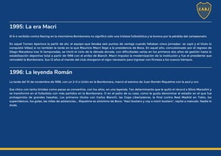 1995: La era Macri
El 6-4 recibido contra Racing en la mismísima Bombonera no significó sólo una tristeza futbolística y la bronca por la pérdida del campeonato.
En aquel Torneo Apertura (a partir de ahí, el equipo-que llevaba seis puntos de ventaja cuando faltaban cinco jornadas- se cayó y el título lo
conquistó Vélez) si no también la tarde en la que Mauricio Macri llegó a la presidencia de Boca. En aquel año, convulsionado por el regreso de
Diego Maradona tras 14 temporadas, se inició el ciclo de la década dorada, con dificultades varias en los primeros dos años de gestión hasta la
estabilización deportiva total a partir de 1998 con el arribo de Bianch. Macri impulsó la modernización de la institución y fue el presidente que
remodeló la Bombonera. Sus 12 años al mando del club otorgaron el vigor necesario para ingresar con firmeza a los nuevos tiempos.
1996: La leyenda Román
La tarde del 10 de noviembre de 1996, con un 2-0 a Unión en la Bombonera, marcó el estreno de Juan Román Riquelme con la azul y oro.
Ese chico con tanta timidez como pecas se convertiría, con los años, en una leyenda. Tan determinante que le quitó el récord a Silvio Marzolini y
se transformó en el futbolista con más partidos en la Bombonera. O en el patio de su casa, como le gusta denominar al estadio en el que fue
protagonista de grandes hazañas. Los primeros títulos con Carlos Bianchi, las Copa Libertadores, la final contra Real Madrid en Tokio, los
superclásicos, los goles, las miles de asistencias... Riquelme es sinónimo de Boca. "Nací bostero y voy a morir bostero", repite a menudo. Nadie lo
duda.
 