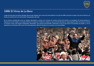 1998: El Virrey de La Boca
Luego de seis años sin éxitos oficiales, Boca pudo festejar de la mano de Carlos Bianchi. En julio de 1998 comenzó el mejor ciclo de la historia y el
Virrey se transformó en el entrenador más ganador del club.
En su primer campeonato armó un equipo demoledor y arrasó con el título de manera invicta (13 triunfos y 6 empates). El Virrey potenció a
Riquelme y le dio rodaje a una dupla histórica formada por Guillermo y Palermo, que convirtió 20 goles en aquel Apertura 98 y fue todo un récord
en torneos cortos. Ese equipo implacable, demoledor, que parecía invulnerable, realmente lo fue ya que estuvo 40 partidos sin perder y, con la
repetición en el Clausura 99, sumó otro bicampeonato. Bianchi iniciaba así su camino a la inmortalidad.
 