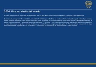 2000: Otra vez dueño del mundo
El nuevo milenio trajo los viejos aires de gloria copera. Tras 22 años, Boca volvió a conquistar América y levantó la Copa Libertadores.
El camino a la consagración fue inolvidable, con un triunfo histórico por 3-0 a River en cuartos de final, y la hazaña lograda en Brasil, por penales,
ante el poderoso Palmeiras. El año dorado continuaría con el título local en el torneo Apertura. Ya sin Walter Samuel y Rodolfo Arruabarrena, el
equipo mantuvo su solidez y festejó tras 12 victorias, 5 empates y 2 derrotas. Y en el medio del campeonato, llegó la Copa que convirtió a Boca en
el mejor del mundo. Le ganó 2-1 al Real Madrid, en una noche/mañana mágica con dos goles de Palermo, y trajo nuevamente la Copa
Intercontinental a la Argentina. Fue un triunfo épico y contra todos los pronósticos. Un año inolvidable. Y que se repetiría.
 