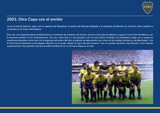 2001: Otra Copa con el envión
Ya sin el héroe Palermo, pero con la vigencia de Riquelme, el aporte de Marcelo Delgado y la sabiduría de Bianchi en el banco, Boca repitió su
conquista en la Copa Libertadores.
Esta vez, con espectaculares rendimientos en condición de visitante. En la final, venció a Cruz Azul en México Le ganó 1-0 en el DF de México y en
la revancha perdió 1-0 en la Bombonera. Por eso, hubo que ir a los penales y ahí se lució Oscar Córdoba. El colombiano atajó uno y luego los
mexicanos desviaron otros dos. En el segundo semestre del año, el plantel se desmembró aún más con las salidas de Ibarra y de Bermúdez. Y en
la final Intercontinental contra Bayern Munich no se pudo repetir el logro del año anterior. Tras un partido durísimo, fue derrota 1-0 en tiempo
suplementario. Ese partido marcaría el adiós de Bianchi en su primera etapa en el club.
 