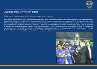 2003: Bianchi volvió con gloria
Tras un año sin títulos, el regreso de Bianchi devolvería la gloria. Y por triplicado.
Sin el aura de Riquelme, pero con la eléctrica aparición de Carlos Tevez, Boca deslumbró en la Copa Libertadores y en la final apabulló a Santos,
de Brasil, con un global de 5-1. Los últimos siete partidos los ganó de manera consecutiva, tras un traspié en la ida de los octavos de final contra
Paysandú de Brasil. En la segunda parte del año tampoco habría relajación. Y se repetiría la fórmula de 2000. Hubo conquista del campeonato local
con una performance estupenda (11 triunfos, 6 empates y 2 derrotas) y el aporte de Fabián Vargas y el brasileño Pedro Iarley. Y el 14 de diciembre
el segundo ciclo del Virrey alcanzaría el éxtasis total. Otra vez en Japón, y ante un poderoso como el Milan de Italia, se erigió en campeón del
mundo. Luego del 1-1 en los 120 minutos (gol de Matías Donnet), Roberto Abbondanzieri se recibió de ídolo en los penales. Le atajó a Pirlo y a
Costacurta (Seedorf desvió uno) y Boca se consagró. Otro año increíble. De nuevo, Tokio a sus pies.
 