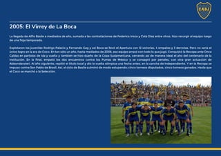 2005: El Virrey de La Boca
La llegada de Alfio Basile a mediados de año, sumada a las contrataciones de Federico Insúa y Cata Díaz entre otros, hizo resurgir al equipo luego
de una floja temporada.
Explotaron los juveniles Rodrigo Palacio y Fernando Gag y así Boca se llevó el Apertura con 12 victorias, 4 empates y 3 derrotas. Pero no sería el
único logro en la era de Coco. En tan sólo un año, hasta mediados de 2006, ese equipo arrasó con todo lo que jugó. Conquistó la Recopa ante Once
Caldas en partidos de ida y vuelta y también se hizo dueño de la Copa Sudamericana, cerrando así de manera ideal el año del centenario de la
institución. En la final, empató los dos encuentros contra los Pumas de México y se consagró por penales, con otra gran actuación de
Abbondanzieri. Al año siguiente, repitió el título local y dio la vuelta olímpica una fecha antes, en la cancha de Independiente. Y en la Recopa se
impuso contra San Pablo de Brasil. Así, el ciclo de Basile culminó de modo estupendo: cinco torneos disputados, cinco torneos ganados. Hasta que
el Coco se marchó a la Selección.
 