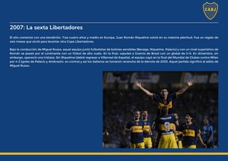 2007: La sexta Libertadores
El año comenzó con una bendición. Tras cuatro años y medio en Europa, Juan Román Riquelme volvió en su máxima plenitud. Fue un regalo de
seis meses que sirvió para levantar otra Copa Libertadores.
Bajo la conducción de Miguel Russo, aquel equipo juntó futbolistas de botines sensibles (Banega, Riquelme, Palacio) y con un nivel superlativo de
Román se paseó por el continente con un fútbol de alto vuelo. En la final, vapuleó a Gremio de Brasil con un global de 5-0. En diciembre, sin
embargo, apareció una tristeza. Sin Riquelme (debió regresar a Villarreal de España), el equipo cayó en la final del Mundial de Clubes contra Milan
por 4-2 (goles de Palacio y Ambrosini, en contra) y así los italianos se tomaron revancha de la derrota de 2003. Aquel partido significó el adiós de
Miguel Russo.
 