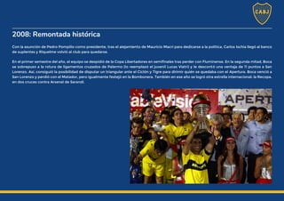 2008: Remontada histórica
Con la asunción de Pedro Pompilio como presidente, tras el alejamiento de Mauricio Macri para dedicarse a la política, Carlos Ischia llegó al banco
de suplentes y Riquelme volvió al club para quedarse.
En el primer semestre del año, el equipo se despidió de la Copa Libertadores en semifinales tras perder con Fluminense. En la segunda mitad, Boca
se sobrepuso a la rotura de ligamentos cruzados de Palermo (lo reemplazó el juvenil Lucas Viatri) y le descontó una ventaja de 11 puntos a San
Lorenzo. Así, consiguió la posibilidad de disputar un triangular ante el Ciclón y Tigre para dirimir quién se quedaba con el Apertura. Boca venció a
San Lorenzo y perdió con el Matador, pero igualmente festejó en la Bombonera. También en ese año se logró otra estrella internacional: la Recopa,
en dos cruces contra Arsenal de Sarandí.
 