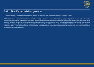 2011: El adiós del máximo goleador
La historia de amor y goles empezó en 1997 y se terminó un 18/6/2011 en la cancha de Gimnasia y Esgrima La Plata.
Allí Martín Palermo se despidió oficialmente del fútbol y le dijo adiós a una carrera emblemática y que quedó grabada a fuego en la retina de los
hinchas. Con 236 goles en 404 partidos disputados, el Titán se transformó en el máximo goleador de la historia de Boca. Luego de su salida, en el
segundo semestre del año, el conjunto de Falcioni gestó su camino al título invicto con 11 puntos de ventaja sobre el escolta. Una campaña
impecable que incluyó 12 victorias y siete empates. En el cierre del año, el club tuvo novedades en el ámbito institucional: en las elecciones que se
celebraron el 4/2, y con un récord de casi 25.000 votantes, Daniel Angelici se erigió en nuevo presidente de la institución para darle continuidad a
un proyecto de moderna gestión.
 