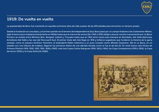1919: De vuelta en vuelta
La popularidad de Boca fue creciendo en aquellos primeros años de vida a pesar de las dificultades para encontrar un terreno propio.
Desde la fundación en una plaza, y el primer partido en el terreno de Independencia Sud, Boca pasó por un campo lindante a las Carboneras Wilson,
dejó el barrio para instalarse brevemente en Wilde hasta que la merma de socios (de 1.500 a 300) obligó a buscar cancha nuevamente por La Boca.
Primero se instaló entre Ministro Brin, Sengüel, Caboto y Tunuyán hasta que en 1922 echó raíces para siempre en Brandsen, Del Valle Iberlucea,
Aristóbulo Del Valle y las vías del Ferrocarril Sud. El primer título del club llegó en 1919 y brillaron jugadores que fundaron la historia de la garra
xeneize, como el arquero Américo Tesoriere, el estandarte Pedro Calomino y un puro corazón como Alfredo Garassino. Allí en La Boca, en un
estadio con una tribuna de madera, llegaron los primeros éxitos de una década dorada como lo fue la de del 20. En total fueron seis títulos de
Primera División (1919, 1920, 1923, 1924, 1926 y 1930), más tres Copas Carlos Ibarguren (1919, 1923 y 1924), las Copa Competencia (1919 y 1925), la Copa
de Honor (1920) y la Copa Estímulo (1926).
 