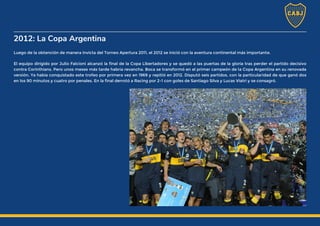 2012: La Copa Argentina
Luego de la obtención de manera invicta del Torneo Apertura 2011, el 2012 se inició con la aventura continental más importante.
El equipo dirigido por Julio Falcioni alcanzó la final de la Copa Libertadores y se quedó a las puertas de la gloria tras perder el partido decisivo
contra Corinthians. Pero unos meses más tarde habría revancha. Boca se transformó en el primer campeón de la Copa Argentina en su renovada
versión. Ya había conquistado este trofeo por primera vez en 1969 y repitió en 2012. Disputó seis partidos, con la particularidad de que ganó dos
en los 90 minutos y cuatro por penales. En la final derrotó a Racing por 2-1 con goles de Santiago Silva y Lucas Viatri y se consagró.
 