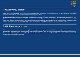 2013: El Virrey, parte III
Carlos Bianchi, el técnico que se transformó en mito, volvió una tarde de fines de 2012, tras ponerle punto final a la siesta que dormía el entrenador
y ponerse de acuerdo con el presidente Daniel Angelici en unas pocas charlas.
En la Bombonera fue recibido por una multitud en su presentación. El inicio de 2013 marcó formalmente el tercer regreso de Carlos Bianchi a Boca.
El técnico más ganador de la historia asumió formalmente sus funciones el 5 de enero y ya en esa cálida mañana se empezó a gestar el motor del
nuevo ciclo. Su vuelta significó también el reencuentro con Juan Román Riquelme y la consolidación de esa dupla, uno desde afuera y otro desde
adentro, que tantas alegrías dio entre 1998 y 2001. Juntos, con más años y más batallas acumuladas, iniciaron un último sueño.
2014: Un vasco de la casa
Fue un año de crecimiento a nivel infraestructura y Boca se dio el gusto de inaugurar el Centro de Alto Redimiento Gatorade, un lugar con todo el
equipamiento para la preparación de deportistas de alta competencia, desde la parte física a la nutricional, médica y psicológica. En lo deportivo,
tras el cierre de la tercera y última etapa de Carlos Bianchi, con el que Boca llegó a los cuartos de final de la Copa Libertadores 2013, asumió Rodolfo
Arruabarrena, otro hijo dilecto de la casa.
 