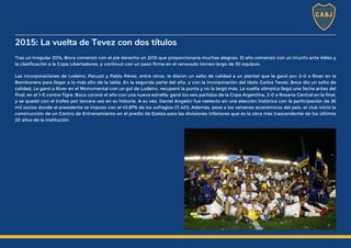 2015: La vuelta de Tevez con dos títulos
Tras un irregular 2014, Boca comenzó con el pie derecho un 2015 que proporcionaría muchas alegrías. El año comenzó con un triunfo ante Vélez y
la clasificación a la Copa Libertadores, y continuó con un paso firme en el renovado torneo largo de 30 equipos.
Las incorporaciones de Lodeiro, Peruzzi y Pablo Pérez, entre otros, le dieron un salto de calidad a un plantel que le ganó por 2-0 a River en la
Bombonera para llegar a lo más alto de la tabla. En la segunda parte del año, y con la incorporación del ídolo Carlos Tevez, Boca dio un salto de
calidad. Le ganó a River en el Monumental con un gol de Lodeiro, recuperó la punta y no la largó más. La vuelta olímpica llegó una fecha antes del
final, en el 1-0 contra Tigre. Boca coronó el año con una nueva estrella: ganó los seis partidos de la Copa Argentina, 2-0 a Rosario Central en la final,
y se quedó con el trofeo por tercera vez en su historia. A su vez, Daniel Angelici fue reelecto en una elección histórica con la participación de 26
mil socios donde el presidente se impuso con el 43.87% de los sufragios (11.421). Además, pese a los vaivenes económicos del país, el club inició la
construcción de un Centro de Entrenamiento en el predio de Ezeiza para las divisiones inferiores que es la obra más trascendente de los últimos
20 años de la institución.
 