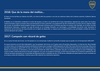 2016: Que de la mano del mellizo...
El Vasco se fue de Boca en febrero de 2016, y el club le abrió las puertas a uno de sus máximos ídolos de la historia reciente: Guillermo Barros
Schelotto.
El Mellizo en lo futbolístico enderezó el rumbo del equipo y lo llevó a la semifinal de la Copa Libertadores, después de cuatro años. En el plano
institucional Boca siguió sumando obras que jerarquizan el club y permiten una preparación de alto rendimiento a la altura de los mejores clubes
del mundo. El presidente Daniel Angelici inauguró el gimnasio exclusivo para la Primera que lleva el nombre Julio Santella, en el Centro de Alto
Rendimiento Gatorade, y también una sala de prensa en el complejo Pompilio con tecnología y comodidades de primer nivel. Sumando la
adquisición de los terrenos de Casa Amarilla con el objeto de desarrollar un espacio para el esparcimiento y las actividades sociales de socios y
vecinos del barrio de La Boca.
2017: Campeón con récord de goles
En un nuevo formato de torneo, con 30 equipos en una temporada, Guillermo comandó al equipo que se quedó con el Campeonato 2016/2017.
En aquel certamen se lució Darío Benedetto, que fue goleador del torneo con 21 goles sobre 25 partidos disputados. A mitad de año, Boca festejó
un nuevo título y en el segundo semestre sembraría las bases para conseguir el Bicampeonato en 2018. Pero fuera del terreno de juego, Boca tuvo
grandes conquistas en aquel 2017. El club, en el festejo de su 112° aniversario, inauguró el Centro de Entrenamiento para las divisiones juveniles en
Ezeiza con 11 canchas, 13 vestuarios y una estructura techada de 3.000 metros cuadrados. Ese año, la cantera consiguió la Copa Challenger tras
sumar la mejor cosecha de puntos en las seis categorías. A su vez, en el aspecto financiero, el 2017 será recordado por el histórico superávit de 407
millones de pesos aprobado por la Asamblea de Representantes a mediados de año. El 75% de las utilidades de aquel balance fueron resultado de
la compra y venta de futbolistas, mientras que el 25% restante fue netamente operativo.
 