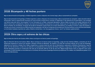 2018: Bicampeón y 46 fechas puntero
Bajo la denominación de Superliga, el fútbol argentino vuelve a disputar otro torneo largo y Boca nuevamente es campeón.
Bajo la denominación de Superliga, el fútbol argentino vuelve a disputar otro torneo largo y Boca nuevamente es campeón. Lidera durante toda la
temporada. Tiene un espectacular arranque con ocho triunfos consecutivos, incluido un celebrado 2-1 de visitante en el superclásico, y se consagra
una fecha antes del cierre, tras empatar 2-2 con Gimnasia en La Plata. Lesionado Benedetto, Ramón Ábila convierte cinco goles decisivos en el
último tramo de la competencia. Alcanza una marca de 46 fechas consecutivas en la punta, desde que el 11 de diciembre de 2016 goleara 4-2 a
River en Núñez. En simultáneo, el equipo de los Barros Schelotto supera fases en la Copa Libertadores y se clasifica a la final. Luego de empatar 2-
2 la ida como local, la revancha en el Monumental se suspende a raíz de los incidentes provocados por hinchas de River en las cercanías del estadio.
La Conmebol traslada el partido de vuelta a Madrid, donde Boca -con dos jugadores menos- cae 3-1 en tiempo suplementario.
2019: Otra copa y el estreno de las chicas
Bajo la dirección técnica de Gustavo Alfaro, Boca concluye en el tercer puesto la Superliga.
Bajo la dirección técnica de Gustavo Alfaro, Boca concluye en el tercer puesto la Superliga. Luego de tres intentos fallidos, conquista por fin la
Supercopa Argentina al vencer por penales a Rosario Central en Mendoza. Se clasifica a la final de la primera edición de la Copa de Superliga,
dejando en el camino a Godoy Cruz, Vélez y Argentinos, y avanza hasta las semi de la Libertadores, superando a Athletico Paranaense y Liga de
Quito. El 8 de diciembre, al cabo de una elección sin precedentes en la historia del fútbol argentino, Jorge Amor Ameal, Mario Pergolini y Juan
Román Riquelme asumen la conducción del club por el período 2019-23. El 30 de ese mes, Miguel Ángel Russo inicia su segundo ciclo como
entrenador. El 2019 también se recordará por el comienzo de la primera Superliga femenina profesional. En el debut, las Gladiadoras golean 5-0 a
River en la Bombonera.
 