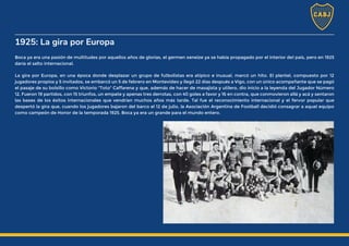 1925: La gira por Europa
Boca ya era una pasión de multitudes por aquellos años de glorias, el germen xeneize ya se había propagado por el interior del país, pero en 1925
daría el salto internacional.
La gira por Europa, en una época donde desplazar un grupo de futbolistas era atípico e inusual, marcó un hito. El plantel, compuesto por 12
jugadores propios y 5 invitados, se embarcó un 5 de febrero en Montevideo y llegó 22 días después a Vigo, con un único acompañante que se pagó
el pasaje de su bolsillo como Victorio "Toto" Caffarena y que, además de hacer de masajista y utilero, dio inicio a la leyenda del Jugador Número
12. Fueron 19 partidos, con 15 triunfos, un empate y apenas tres derrotas, con 40 goles a favor y 16 en contra, que conmovieron allá y acá y sentaron
las bases de los éxitos internacionales que vendrían muchos años más tarde. Tal fue el reconocimiento internacional y el fervor popular que
despertó la gira que, cuando los jugadores bajaron del barco el 12 de julio, la Asociación Argentina de Football decidió consagrar a aquel equipo
como campeón de Honor de la temporada 1925. Boca ya era un grande para el mundo entero.
 