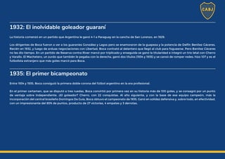 1932: El inolvidable goleador guaraní
La historia comenzó en un partido que Argentina le ganó 4-1 a Paraguay en la cancha de San Lorenzo, en 1929.
Los dirigentes de Boca fueron a ver a los guaraníes González y Lagos pero se enamoraron de la guapeza y la potencia de Delfín Benítez Cáceres.
Recién en 1932, y luego de arduas negociaciones con Libertad, Boca contrató al delantero que llegó al club para foguearse. Pero Benítez Cáceres
no les dio tiempo. En un partido de Reserva contra River marcó por triplicado y enseguida se ganó la titularidad e integró un trío letal con Cherro
y Varallo. El Machetero, un zurdo que también le pegaba con la derecha, ganó dos títulos (1934 y 1935) y se cansó de romper redes: hizo 107 y es el
futbolista extranjero que más goles marcó para Boca.
1935: El primer bicampeonato
Entre 1934 y 1935, Boca consiguió la primera doble corona del fútbol argentino en la era profesional.
En el primer certamen, que se disputó a tres ruedas, Boca convirtió por primera vez en su historia más de 100 goles, y se consagró por un punto
de ventaja sobre Independiente. ¿El goleador? Cherro, con 22 conquistas. Al año siguiente, y con la base de ese equipo campeón, más la
incorporación del central brasileño Domingos Da Guía, Boca obtuvo el campeonato de 1935. Ganó en solidez defensiva y, sobre todo, en efectividad,
con un impresionante del 85% de puntos, producto de 27 victorias, 4 empates y 3 derrotas.
 