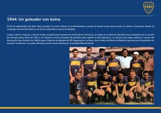 1944: Un goleador con boina
El 26 de septiembre de 1943, Boca perdía 1-0 contra River en la Bombonera cuando el lateral Lucho Sosa envió un centro y Severino Varela, el
uruguayo de la boina blanca, se tiró en palomita y marcó el empate
Luego, volvió a marcar y, de ese modo, se ganó para siempre el cariño de los hinchas y un lugar en la historia. Ese Boca fue campeón por un punto
de ventaja sobre River en 1943, y se mantuvo invicto durante 26 partidos para repetir al año siguiente, un récord que luego pasaría a manos del
Racing de José Puzzuti en 1966 y que a fines de la década del 90 regresaría a La Boca, de la mano del Boca de Bianchi que estuvo 40 partidos sin
conocer la derrota. La vuelta olímpica se dio contra Racing en el estadio Monumental.
 
